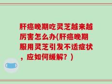肝癌晚期吃灵芝越来越厉害怎么办(肝癌晚期服用灵芝引发不适症状，应如何缓解？)