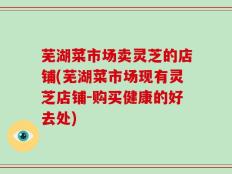 芜湖菜市场卖灵芝的店铺(芜湖菜市场现有灵芝店铺-购买健康的好去处)