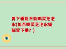 胃下垂能不能喝灵芝泡水(能否喝灵芝泡水缓解胃下垂？)