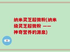 纳米灵芝超微粉(纳米级灵芝超微粉 —— 神奇营养的源泉)
