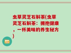 虫草灵芝石斛茶(虫草灵芝石斛茶：拥抱健康，一杯美味的养生秘方)