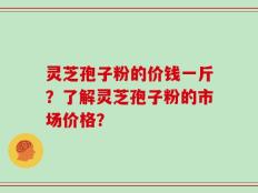 灵芝孢子粉的价钱一斤？了解灵芝孢子粉的市场价格？