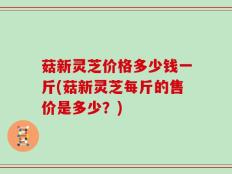菇新灵芝价格多少钱一斤(菇新灵芝每斤的售价是多少？)