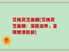 艾杨灵芝面膜(艾杨灵芝面膜：深层滋养，呈现嫩滑肌肤)
