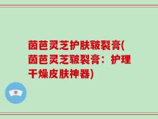 茵芭灵芝护肤皲裂膏(茵芭灵芝皲裂膏：护理干燥皮肤神器)