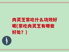 肉灵芝常吃什么功效好呢(常吃肉灵芝有哪些好处？)
