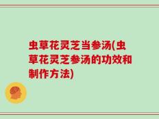 虫草花灵芝当参汤(虫草花灵芝参汤的功效和制作方法)