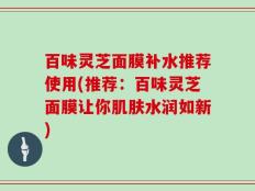 百味灵芝面膜补水推荐使用(推荐：百味灵芝面膜让你肌肤水润如新)