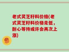 老式灵芝籽料价格(老式灵芝籽料价格走低，耐心等待或许会再次上涨)