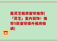 菌灵芝租房窗帘推荐(「灵芝」室内装饰！推荐5款窗帘提升租房格调)