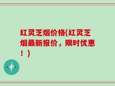 红灵芝烟价格(红灵芝烟最新报价，限时优惠！)