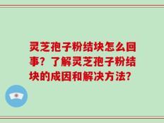 灵芝孢子粉结块怎么回事？了解灵芝孢子粉结块的成因和解决方法？