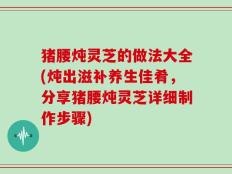 猪腰炖灵芝的做法大全(炖出滋补养生佳肴，分享猪腰炖灵芝详细制作步骤)