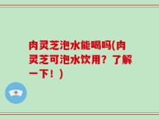 肉灵芝泡水能喝吗(肉灵芝可泡水饮用？了解一下！)