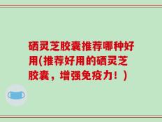 硒灵芝胶囊推荐哪种好用(推荐好用的硒灵芝胶囊，增强免疫力！)