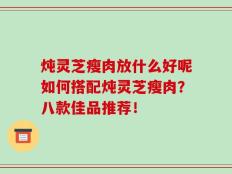 炖灵芝瘦肉放什么好呢如何搭配炖灵芝瘦肉？八款佳品推荐！