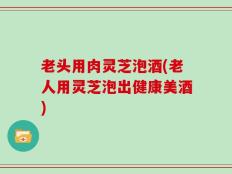 老头用肉灵芝泡酒(老人用灵芝泡出健康美酒)