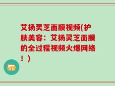 艾扬灵芝面膜视频(护肤美容：艾扬灵芝面膜的全过程视频火爆网络！)