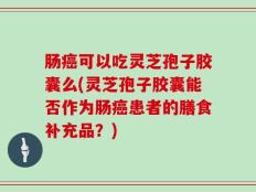 肠癌可以吃灵芝孢子胶囊么(灵芝孢子胶囊能否作为肠癌患者的膳食补充品？)