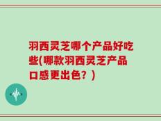 羽西灵芝哪个产品好吃些(哪款羽西灵芝产品口感更出色？)
