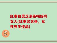 红枣和灵芝泡茶喝好吗女人(红枣灵芝茶，女性养生佳品)