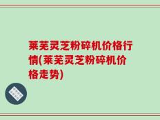 莱芜灵芝粉碎机价格行情(莱芜灵芝粉碎机价格走势)