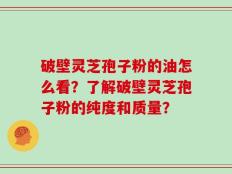 破壁灵芝孢子粉的油怎么看？了解破壁灵芝孢子粉的纯度和质量？