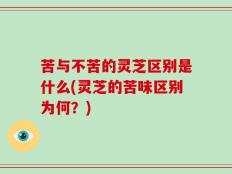 苦与不苦的灵芝区别是什么(灵芝的苦味区别为何？)