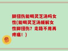 脚扭伤能喝灵芝汤吗女性(能喝灵芝汤缓解女性脚扭伤？走路不用再疼痛！)