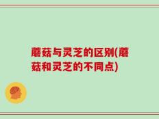 蘑菇与灵芝的区别(蘑菇和灵芝的不同点)
