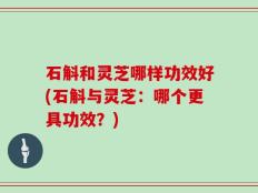 石斛和灵芝哪样功效好(石斛与灵芝：哪个更具功效？)