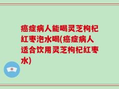 癌症病人能喝灵芝枸杞红枣泡水喝(癌症病人适合饮用灵芝枸杞红枣水)
