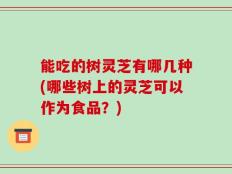 能吃的树灵芝有哪几种(哪些树上的灵芝可以作为食品？)