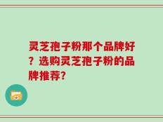 灵芝孢子粉那个品牌好？选购灵芝孢子粉的品牌推荐？