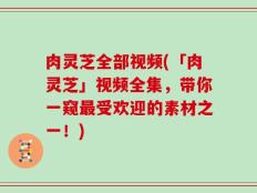 肉灵芝全部视频(「肉灵芝」视频全集，带你一窥最受欢迎的素材之一！)