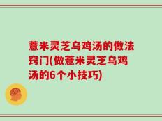 薏米灵芝乌鸡汤的做法窍门(做薏米灵芝乌鸡汤的6个小技巧)