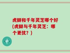 虎脚和千年灵芝哪个好(虎脚与千年灵芝：哪个更优？)