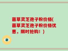菌草灵芝孢子粉价格(菌草灵芝孢子粉价格优惠，限时抢购！)