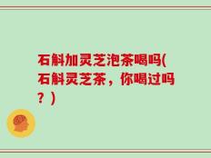 石斛加灵芝泡茶喝吗(石斛灵芝茶，你喝过吗？)