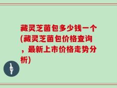 藏灵芝菌包多少钱一个(藏灵芝菌包价格查询，最新上市价格走势分析)