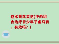 苍术黄芪灵芝(中药组合治疗青少年子虚乌有，有效吗？)