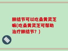 肺结节可以吃桑黄灵芝嘛(吃桑黄灵芝可帮助治疗肺结节？)