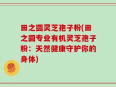 田之圆灵芝孢子粉(田之圆专业有机灵芝孢子粉：天然健康守护你的身体)