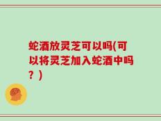 蛇酒放灵芝可以吗(可以将灵芝加入蛇酒中吗？)