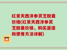 红景天西洋参灵芝胶囊价格(红景天西洋参灵芝胶囊价格，购买渠道和使用方法详解)