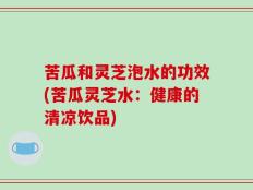 苦瓜和灵芝泡水的功效(苦瓜灵芝水：健康的清凉饮品)