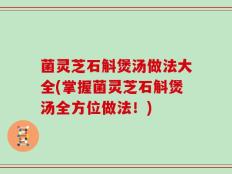 菌灵芝石斛煲汤做法大全(掌握菌灵芝石斛煲汤全方位做法！)