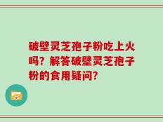破壁灵芝孢子粉吃上火吗？解答破壁灵芝孢子粉的食用疑问？