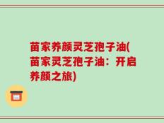 苗家养颜灵芝孢子油(苗家灵芝孢子油：开启养颜之旅)