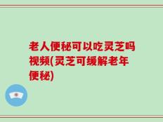 老人便秘可以吃灵芝吗视频(灵芝可缓解老年便秘)
